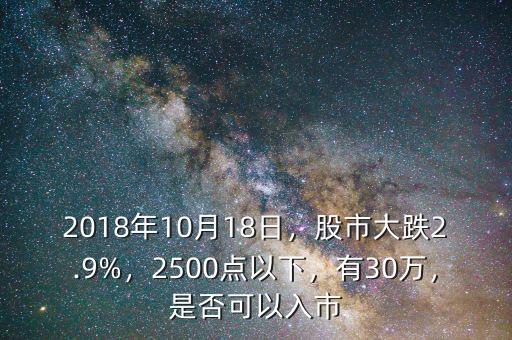 2018年10月18日，股市大跌2.9%，2500點(diǎn)以下，有30萬(wàn)，是否可以入市