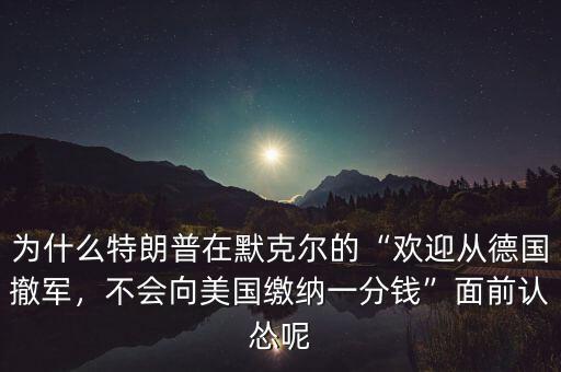 為什么特朗普在默克爾的“歡迎從德國(guó)撤軍，不會(huì)向美國(guó)繳納一分錢”面前認(rèn)慫呢