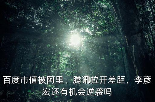 百度市值被阿里、騰訊拉開差距，李彥宏還有機會逆襲嗎