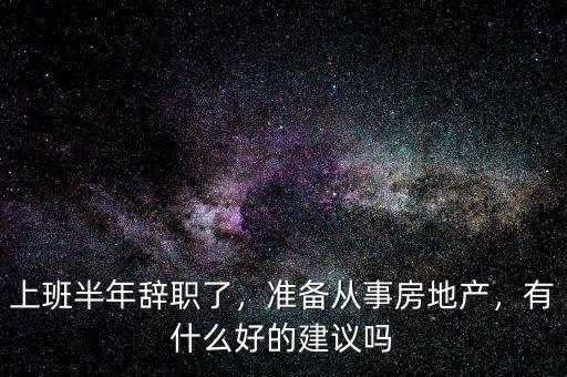 上班半年辭職了，準(zhǔn)備從事房地產(chǎn)，有什么好的建議嗎