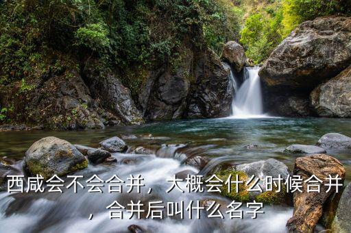 西咸會不會合并，大概會什么時(shí)候合并，合并后叫什么名字