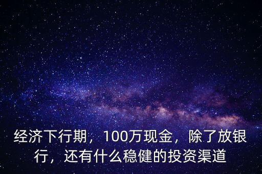 經(jīng)濟(jì)下行期，100萬現(xiàn)金，除了放銀行，還有什么穩(wěn)健的投資渠道