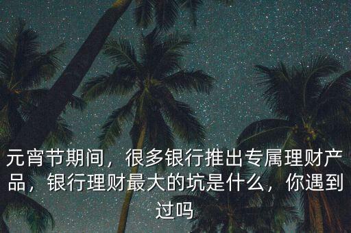 元宵節(jié)期間，很多銀行推出專屬理財(cái)產(chǎn)品，銀行理財(cái)最大的坑是什么，你遇到過(guò)嗎