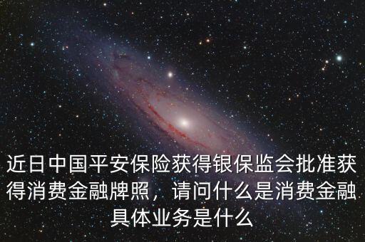 近日中國(guó)平安保險(xiǎn)獲得銀保監(jiān)會(huì)批準(zhǔn)獲得消費(fèi)金融牌照，請(qǐng)問(wèn)什么是消費(fèi)金融具體業(yè)務(wù)是什么