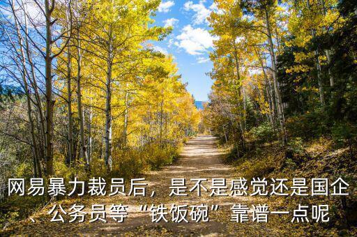 網(wǎng)易暴力裁員后，是不是感覺(jué)還是國(guó)企、公務(wù)員等“鐵飯碗”靠譜一點(diǎn)呢