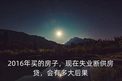 2016年買(mǎi)的房子，現(xiàn)在失業(yè)斷供房貸，會(huì)有多大后果