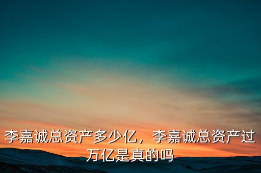 李嘉誠總資產(chǎn)多少億，李嘉誠總資產(chǎn)過萬億是真的嗎