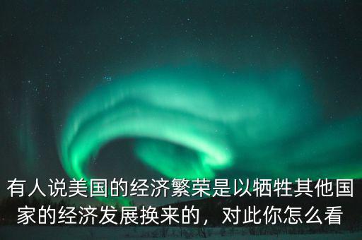 有人說美國(guó)的經(jīng)濟(jì)繁榮是以犧牲其他國(guó)家的經(jīng)濟(jì)發(fā)展換來的，對(duì)此你怎么看