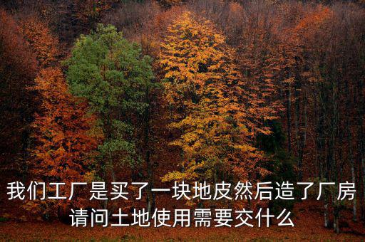 買地建廠房要交什么稅，我們工廠是買了一塊地皮然后造了廠房請問土地使用需要交什么