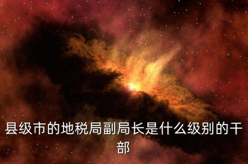 區(qū)地稅局副局長什么，縣級(jí)市的地稅局副局長是什么級(jí)別的干部