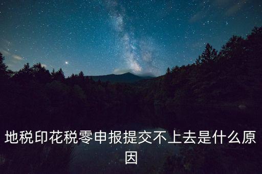 印花稅申報失敗是什么原因，地稅印花稅零申報提交不上去是什么原因