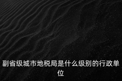 省地稅副巡視員什么級(jí)別，縣級(jí)市的地稅局副局長(zhǎng)是什么級(jí)別的干部