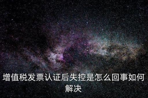 認(rèn)證后失控是什么意思，增值稅發(fā)票認(rèn)證后失控是怎么回事如何解決