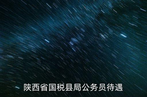 西安地稅局都有什么福利，陜西省國(guó)稅縣局公務(wù)員待遇