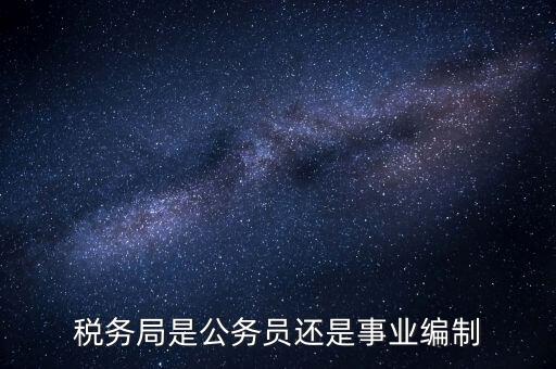 稅務(wù)局是什么編制，稅務(wù)局是公務(wù)員還是事業(yè)編制