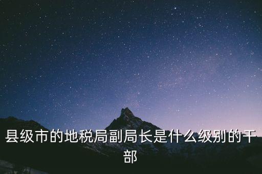 縣地稅局長(zhǎng)是什么級(jí)別，縣級(jí)市的地稅局副局長(zhǎng)是什么級(jí)別的干部