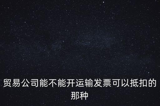 貿(mào)易公司能開什么發(fā)票，貿(mào)易公司能不能開運(yùn)輸發(fā)票可以抵扣的那種