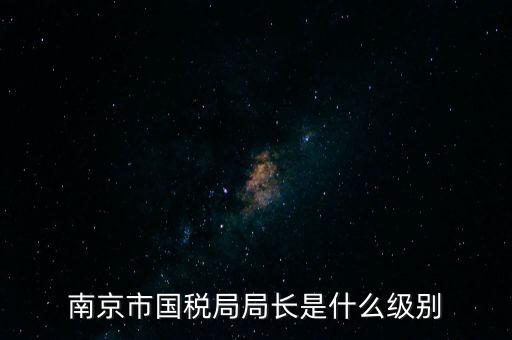 江蘇省稅務(wù)局長(zhǎng)什么級(jí)別，南京市國(guó)稅局局長(zhǎng)是什么級(jí)別