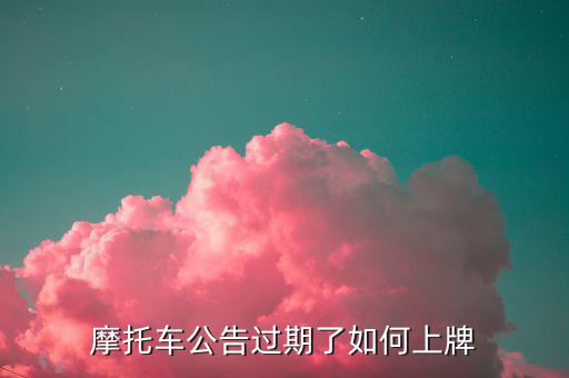 什么是摩托車公告過期，摩托車合格證公告幾年過期過期了是不是不能上牌了