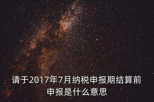 2017年7月申報期是指什么時候，年報2017版以及年度關(guān)聯(lián)業(yè)務(wù)往來報告表申報截止時間是