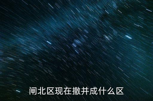 園區(qū)改為什么區(qū)了，閘北區(qū)現(xiàn)在撤并成什么區(qū)