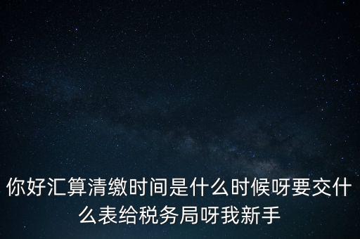 匯算清繳到什么時候，你好匯算清繳時間是什么時候呀要交什么表給稅務(wù)局呀我新手