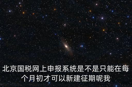 北京7月征期都需要報什么，北京國稅網(wǎng)上申報系統(tǒng)是不是只能在每個月初才可以新建征期呢我