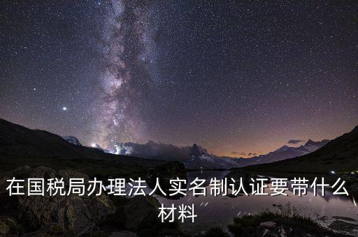 實名辦稅需要帶什么材料，在國稅局辦理法人實名制認(rèn)證要帶什么材料