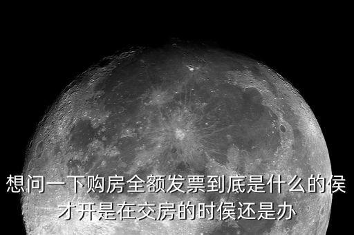 什么叫全額發(fā)票，想問一下購房全額發(fā)票到底是什么的侯才開是在交房的時侯還是辦