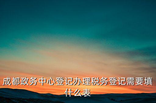 稅務(wù)登記需要什么表，成都政務(wù)中心登記辦理稅務(wù)登記需要填什么表