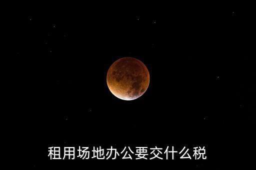 租用場(chǎng)地繳什么，租用場(chǎng)地辦公要交什么稅