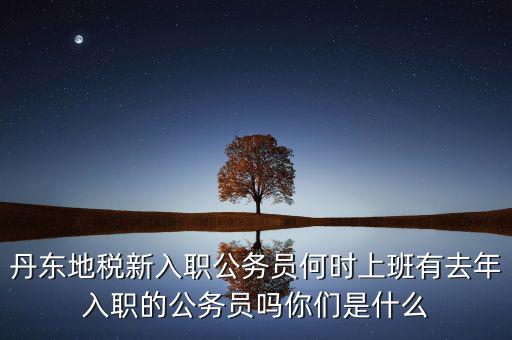 丹東國(guó)稅什么時(shí)候報(bào)道，丹東地稅新入職公務(wù)員何時(shí)上班有去年入職的公務(wù)員嗎你們是什么