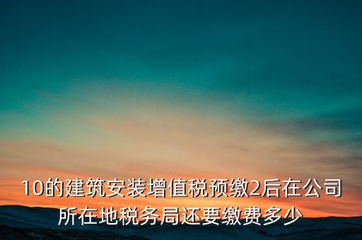 安裝為什么預(yù)繳稅金，10的建筑安裝增值稅預(yù)繳2后在公司所在地稅務(wù)局還要繳費多少