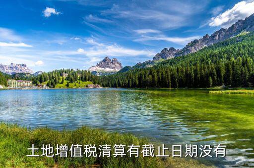 土增稅什么時(shí)候清算，土地增值稅清算有截止日期沒有
