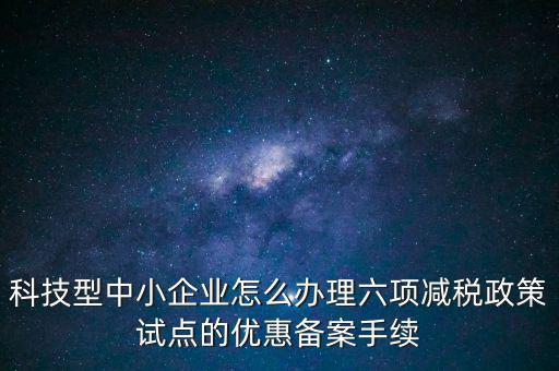 六項減稅政策是什么，科技型中小企業(yè)怎么辦理六項減稅政策試點的優(yōu)惠備案手續(xù)