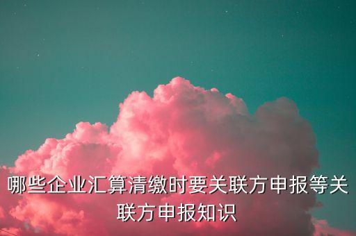 哪些企業(yè)匯算清繳時要關聯方申報等關聯方申報知識