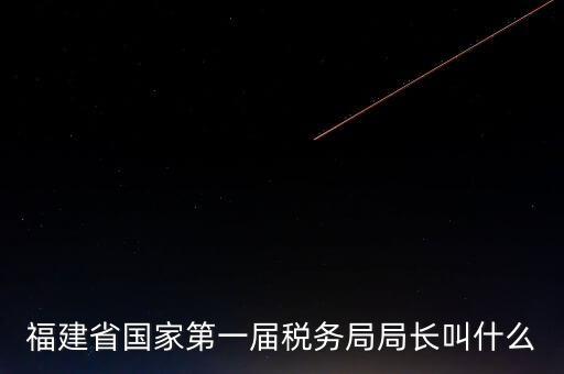 永城稅務(wù)局局長叫什么，福建省國家第一屆稅務(wù)局局長叫什么