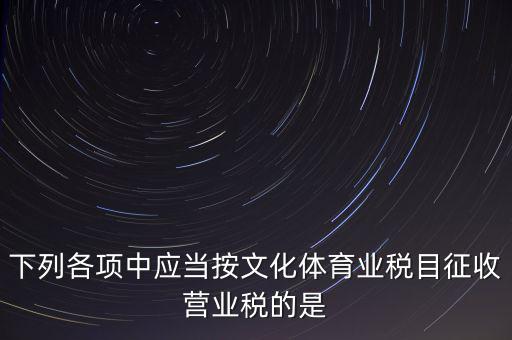 健身房按什么稅目征營(yíng)業(yè)稅，下列各項(xiàng)中應(yīng)當(dāng)按文化體育業(yè)稅目征收營(yíng)業(yè)稅的是