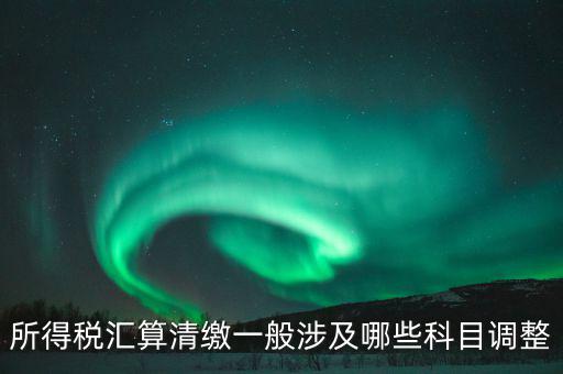 匯算清繳納稅調(diào)整什么，匯算清繳調(diào)整哪些內(nèi)容