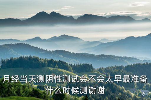 局 兩測 準(zhǔn)備什么時候，月經(jīng)當(dāng)天測陰性測試會不會太早最準(zhǔn)備什么時候測謝謝