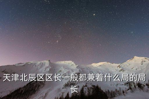一個區(qū)的局長是什么，天津北辰區(qū)區(qū)長一般都兼著什么局的局長