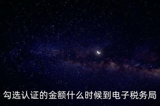 廣東省電子稅務局是什么時候，勾選認證的金額什么時候到電子稅務局