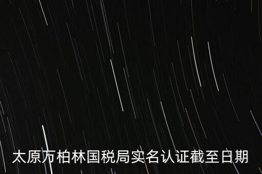 山西實(shí)名制辦稅什么時(shí)候開始，太原萬柏林國稅局實(shí)名認(rèn)證截至日期