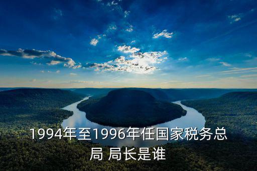1994年至1996年任國(guó)家稅務(wù)總局 局長(zhǎng)是誰