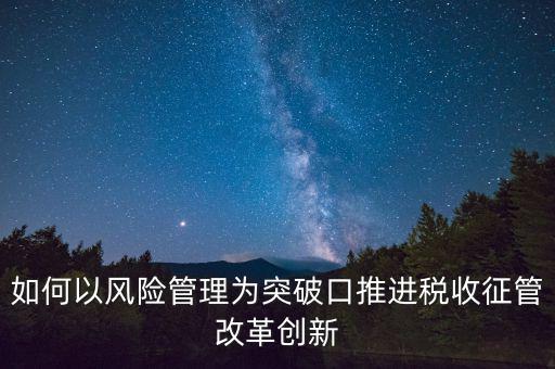 如何落實征管改革，如何以風險管理為突破口推進稅收征管改革創(chuàng)新