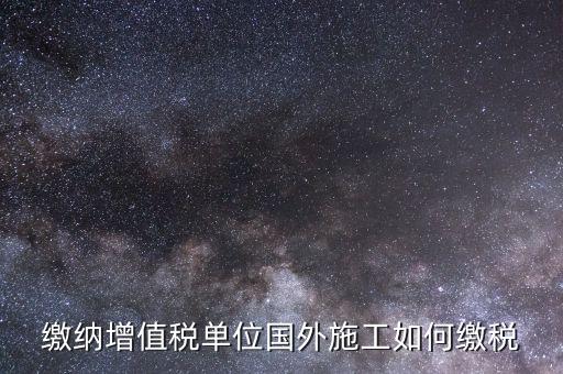 工程施工增值稅如何交，繳納增值稅單位國外施工如何繳稅