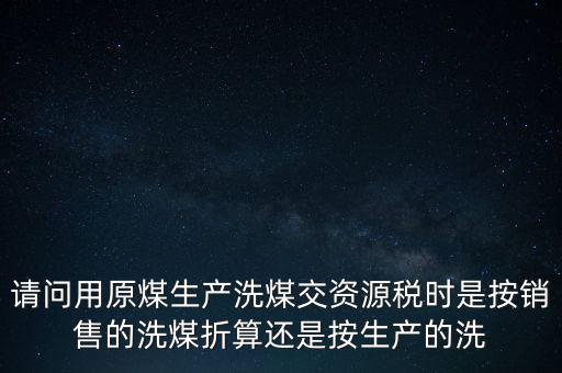 洗選煤折算率如何計算，請問用原煤生產(chǎn)洗煤交資源稅時是按銷售的洗煤折算還是按生產(chǎn)的洗