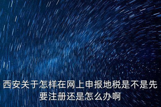 陜西如何申報地稅，西安關(guān)于怎樣在網(wǎng)上申報地稅是不是先要注冊還是怎么辦啊