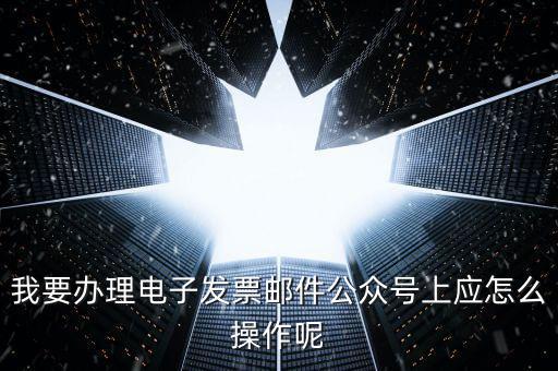 上海如何申領電子發(fā)票嗎，我要辦理電子發(fā)票郵件公眾號上應怎么操作呢