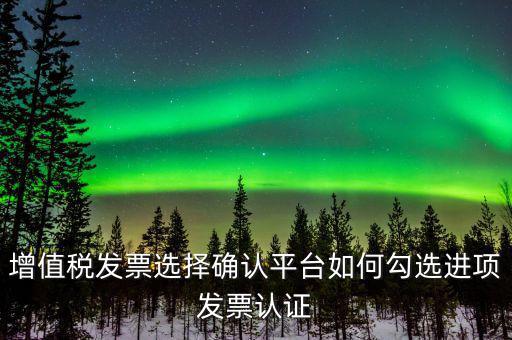 昆山如何網(wǎng)上發(fā)票勾選，增值稅發(fā)票選擇確認(rèn)平臺(tái)如何勾選進(jìn)項(xiàng)發(fā)票認(rèn)證